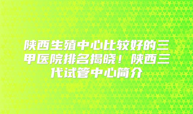 陕西生殖中心比较好的三甲医院排名揭晓！陕西三代试管中心简介