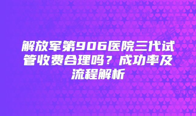 解放军第906医院三代试管收费合理吗？成功率及流程解析