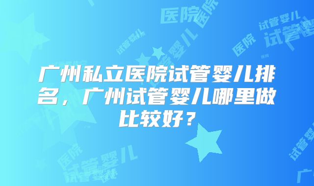 广州私立医院试管婴儿排名,广州试管婴儿哪里做比较好?