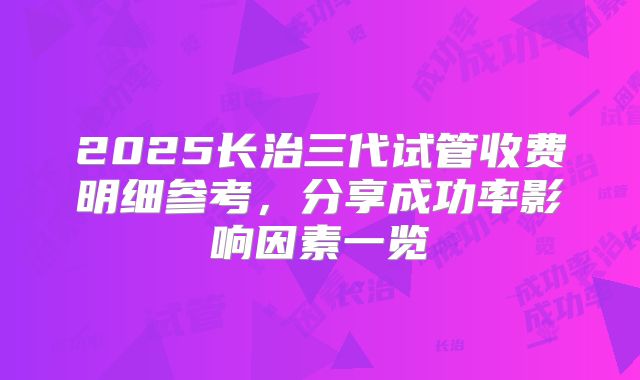 2025长治三代试管收费明细参考,分享成功率影响因素一览