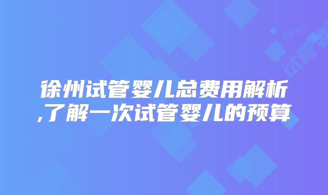 徐州试管婴儿总费用解析,了解一次试管婴儿的预算