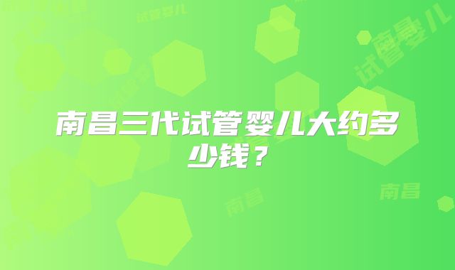 南昌三代试管婴儿大约多少钱？