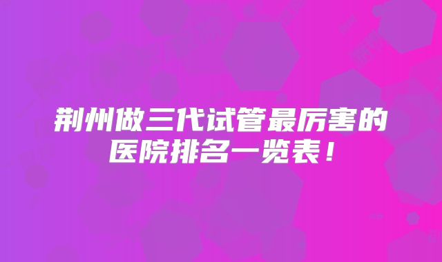 荆州做三代试管最厉害的医院排名一览表！