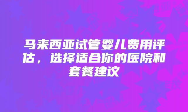 马来西亚试管婴儿费用评估，选择适合你的医院和套餐建议