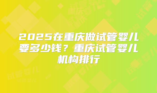 2025在重庆做试管婴儿要多少钱？重庆试管婴儿机构排行