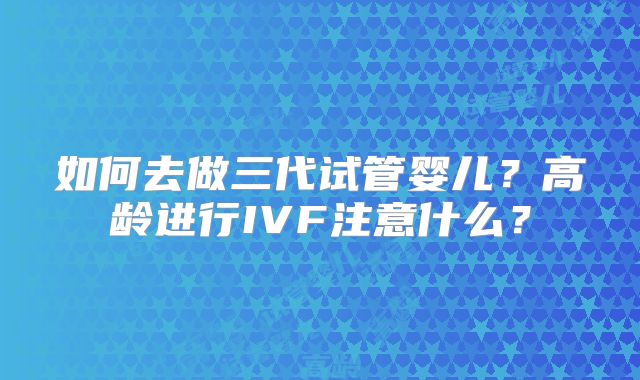 如何去做三代试管婴儿？高龄进行IVF注意什么？