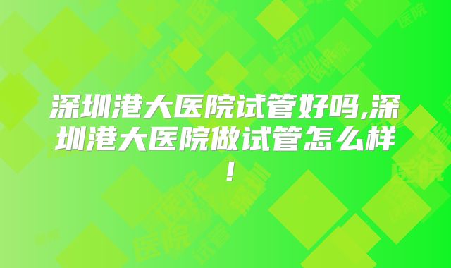 深圳港大医院试管好吗,深圳港大医院做试管怎么样!