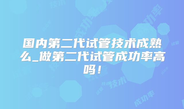 国内第二代试管技术成熟么_做第二代试管成功率高吗！