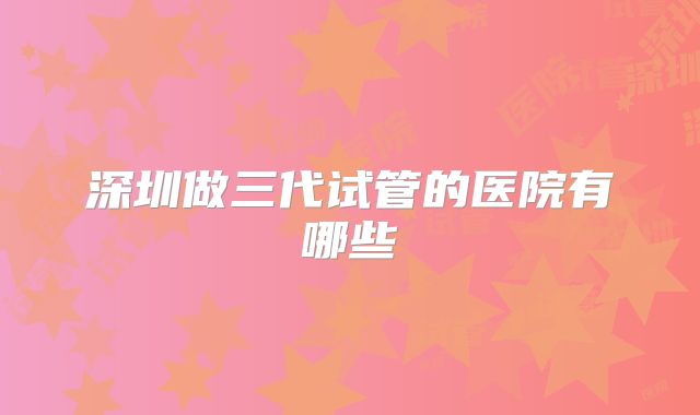 深圳做三代试管的医院有哪些