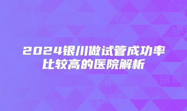 2024银川做试管成功率比较高的医院解析