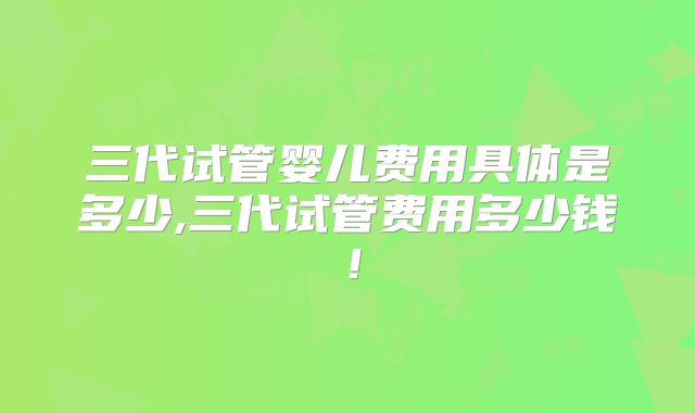 三代试管婴儿费用具体是多少,三代试管费用多少钱！