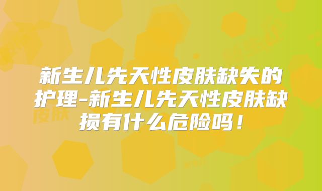 新生儿先天性皮肤缺失的护理-新生儿先天性皮肤缺损有什么危险吗！