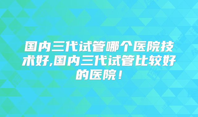 国内三代试管哪个医院技术好,国内三代试管比较好的医院!