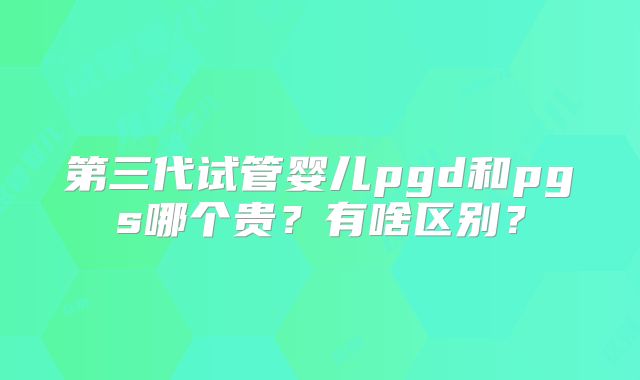 第三代试管婴儿pgd和pgs哪个贵？有啥区别？