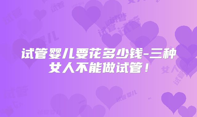 试管婴儿要花多少钱-三种女人不能做试管!