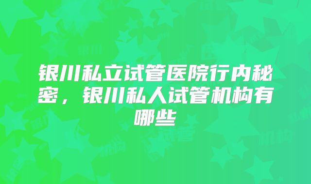 银川私立试管医院行内秘密,银川私人试管机构有哪些