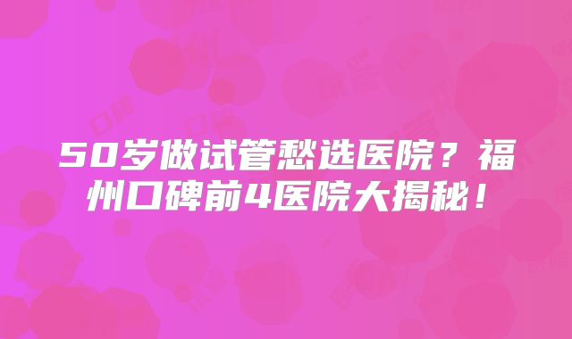 50岁做试管愁选医院？福州口碑前4医院大揭秘！