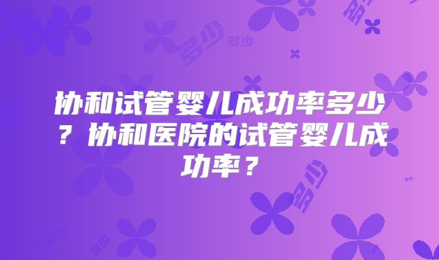 协和试管婴儿成功率多少？协和医院的试管婴儿成功率？