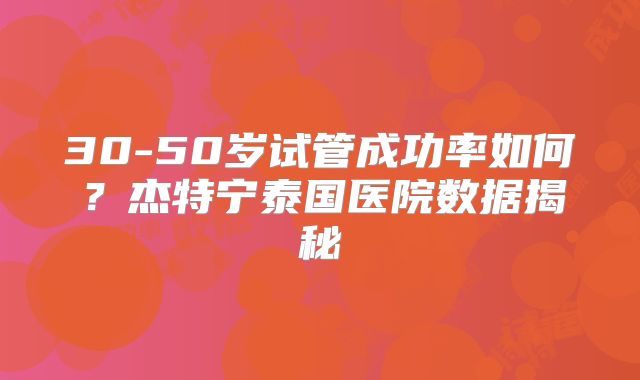 30-50岁试管成功率如何？杰特宁泰国医院数据揭秘