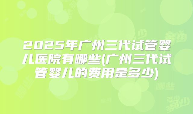 2025年广州三代试管婴儿医院有哪些(广州三代试管婴儿的费用是多少)