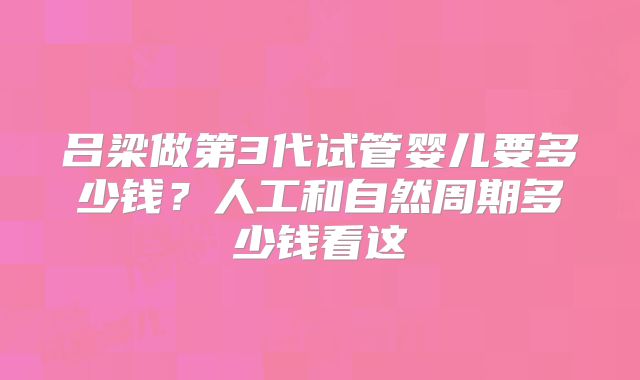 吕梁做第3代试管婴儿要多少钱？人工和自然周期多少钱看这