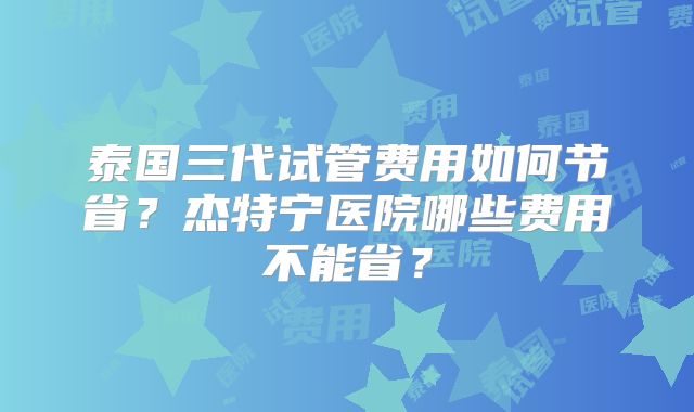 泰国三代试管费用如何节省？杰特宁医院哪些费用不能省？