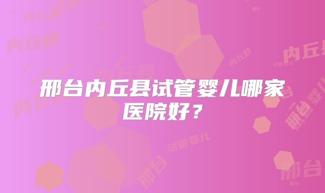 邢台内丘县试管婴儿哪家医院好?
