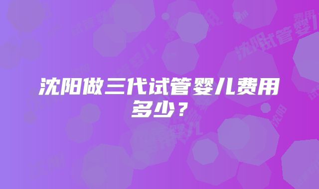 沈阳做三代试管婴儿费用多少？