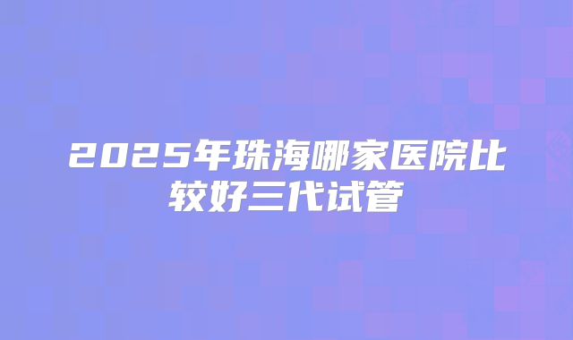 2025年珠海哪家医院比较好三代试管
