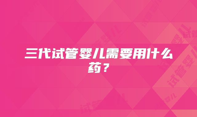 三代试管婴儿需要用什么药？