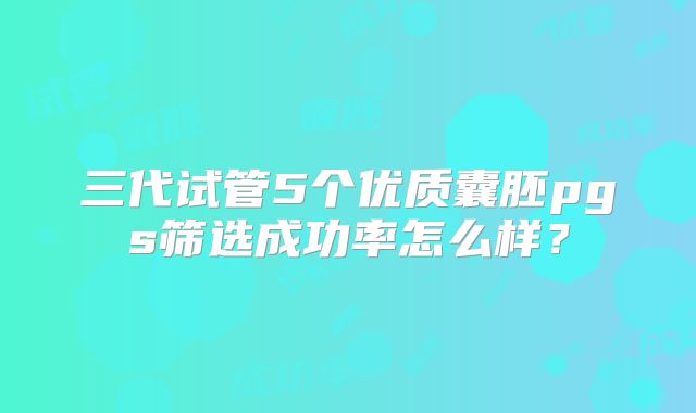 三代试管5个优质囊胚pgs筛选成功率怎么样？