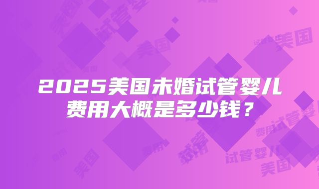 2025美国未婚试管婴儿费用大概是多少钱？