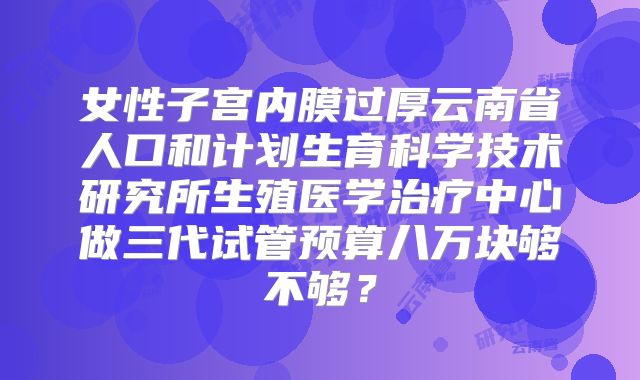 女性子宫内膜过厚云南省人口和计划生育科学技术研究所生殖医学治疗中心做三代试管预算八万块够不够？