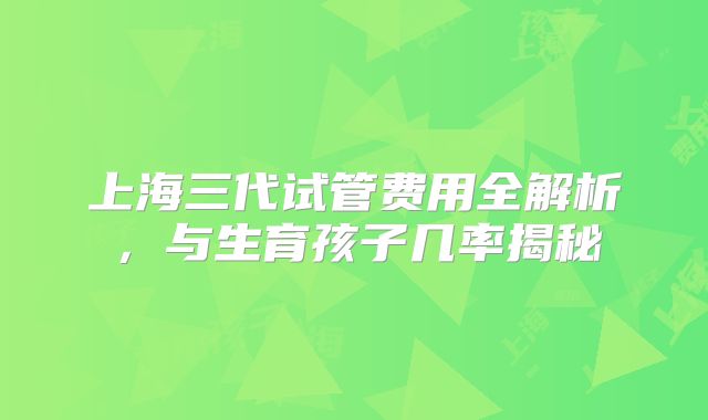 上海三代试管费用全解析，与生育孩子几率揭秘
