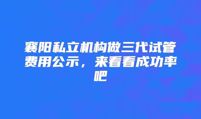 襄阳私立机构做三代试管费用公示，来看看成功率吧