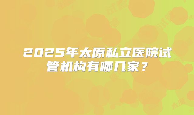2025年太原私立医院试管机构有哪几家？