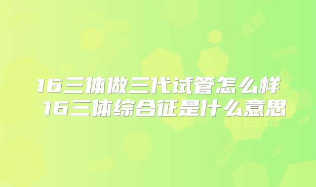 16三体做三代试管怎么样 16三体综合征是什么意思