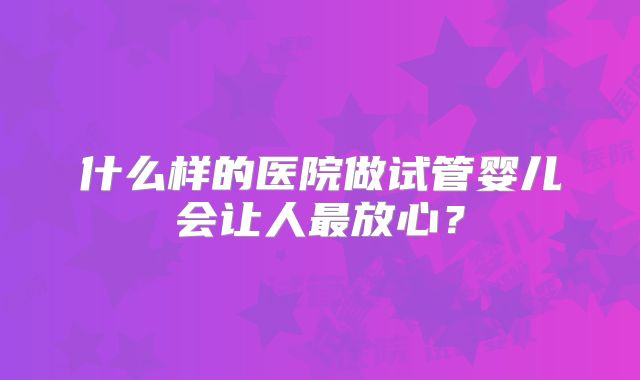 什么样的医院做试管婴儿会让人最放心？