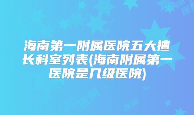 海南第一附属医院五大擅长科室列表(海南附属第一医院是几级医院)