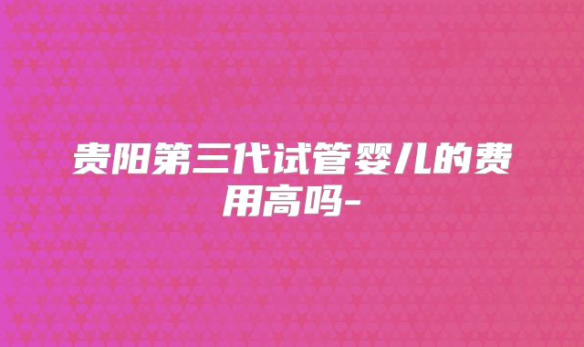 贵阳第三代试管婴儿的费用高吗-