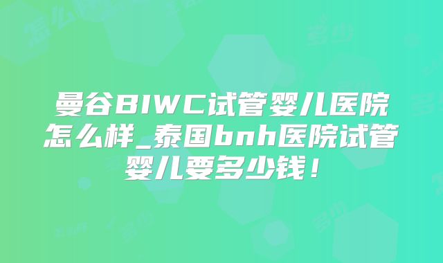 曼谷BIWC试管婴儿医院怎么样_泰国bnh医院试管婴儿要多少钱！