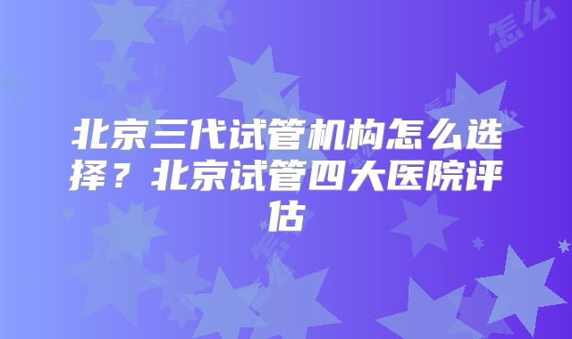 北京三代试管机构怎么选择？北京试管四大医院评估