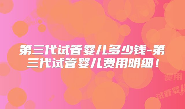 第三代试管婴儿多少钱-第三代试管婴儿费用明细!