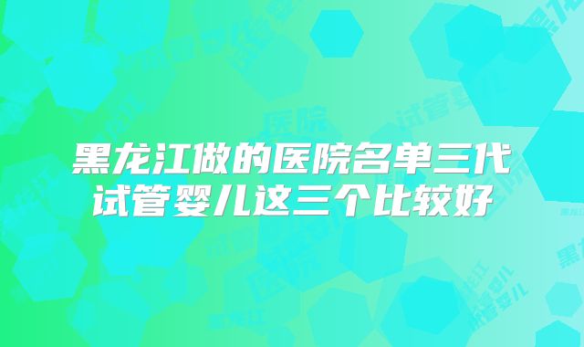 黑龙江做的医院名单三代试管婴儿这三个比较好