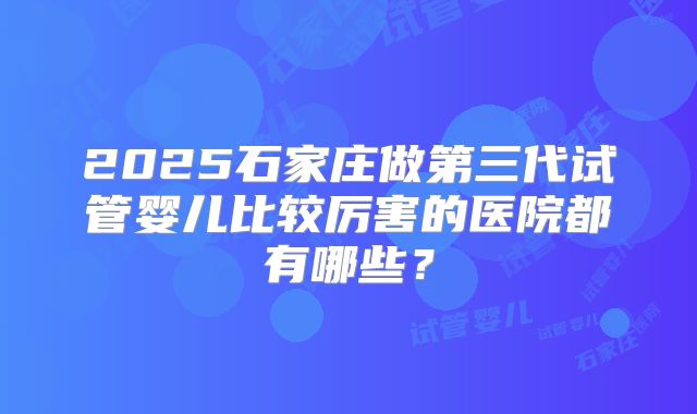 2025石家庄做第三代试管婴儿比较厉害的医院都有哪些？
