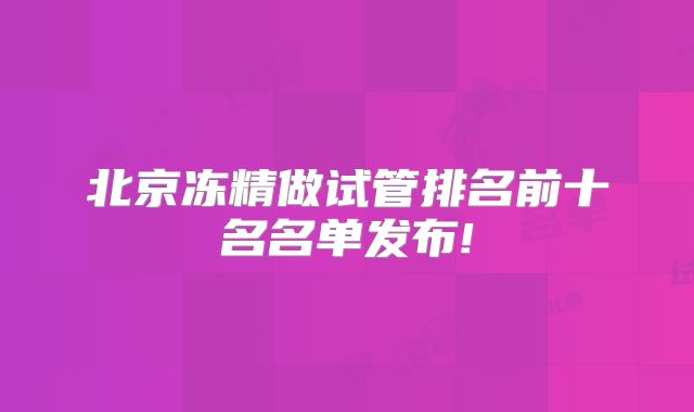 北京冻精做试管排名前十名名单发布!