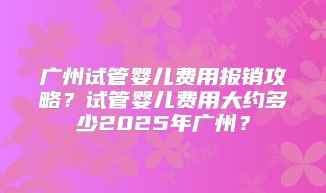 广州试管婴儿费用报销攻略？试管婴儿费用大约多少2025年广州？