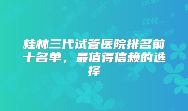 桂林三代试管医院排名前十名单，最值得信赖的选择