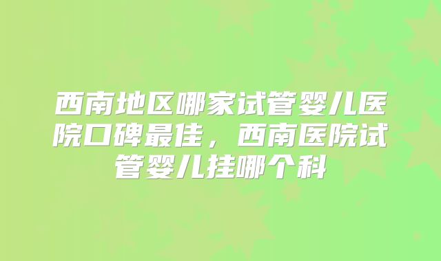西南地区哪家试管婴儿医院口碑最佳,西南医院试管婴儿挂哪个科
