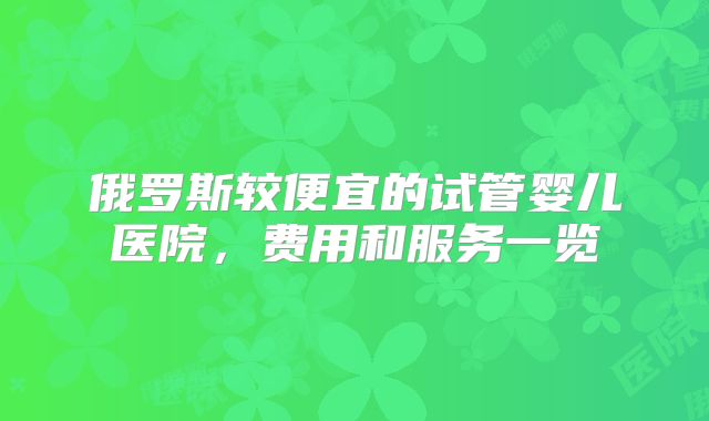 俄罗斯较便宜的试管婴儿医院，费用和服务一览